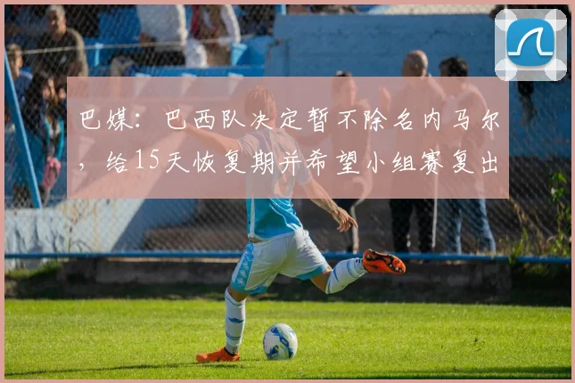 巴媒：巴西队决定暂不除名内马尔，给15天恢复期并希望小组赛复出