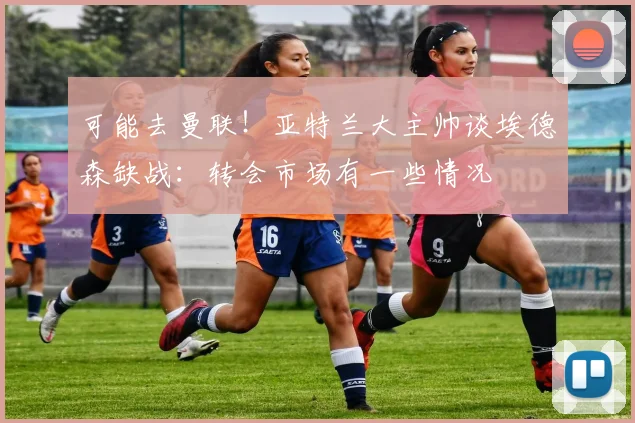 可能去曼联！亚特兰大主帅谈埃德森缺战：转会市场有一些情况