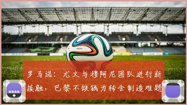罗马诺：尤文与穆阿尼团队进行新接触，巴黎不缺钱为转会制造难题